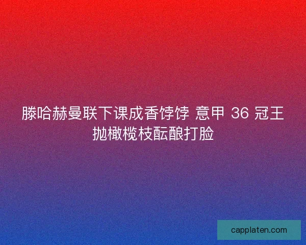 滕哈赫曼联下课成香饽饽 意甲 36 冠王抛橄榄枝酝酿打脸