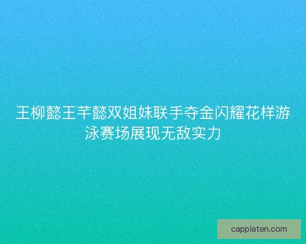 王柳懿王芊懿双姐妹联手夺金闪耀花样游泳赛场展现无敌实力
