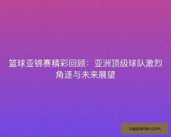 篮球亚锦赛精彩回顾：亚洲顶级球队激烈角逐与未来展望