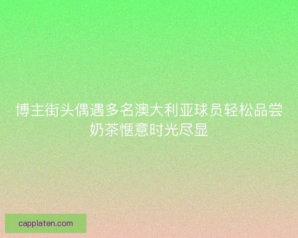 博主街头偶遇多名澳大利亚球员轻松品尝奶茶惬意时光尽显